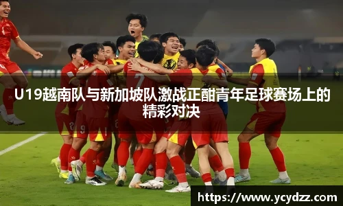 U19越南队与新加坡队激战正酣青年足球赛场上的精彩对决
