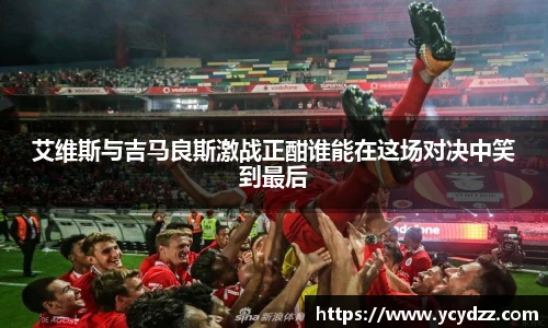 艾维斯与吉马良斯激战正酣谁能在这场对决中笑到最后